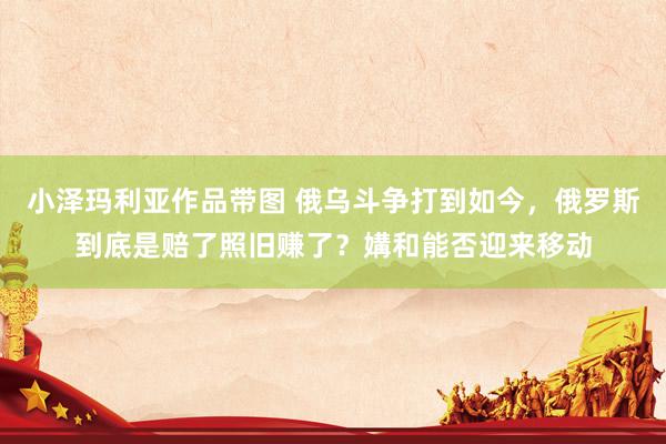 小泽玛利亚作品带图 俄乌斗争打到如今，俄罗斯到底是赔了照旧赚了？媾和能否迎来移动