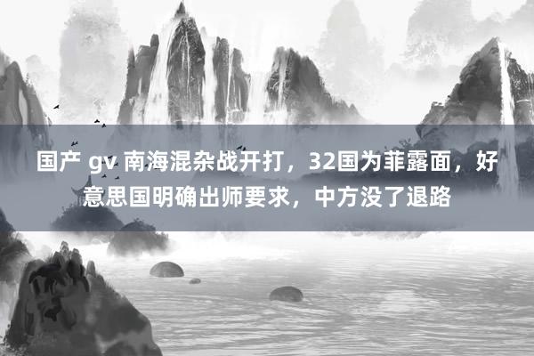 国产 gv 南海混杂战开打，32国为菲露面，好意思国明确出师要求，中方没了退路