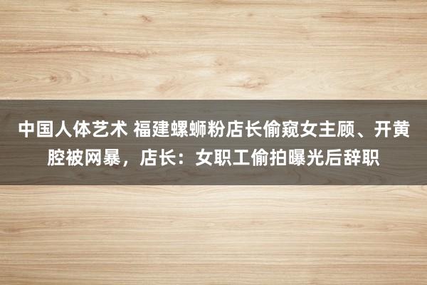 中国人体艺术 福建螺蛳粉店长偷窥女主顾、开黄腔被网暴，店长：女职工偷拍曝光后辞职