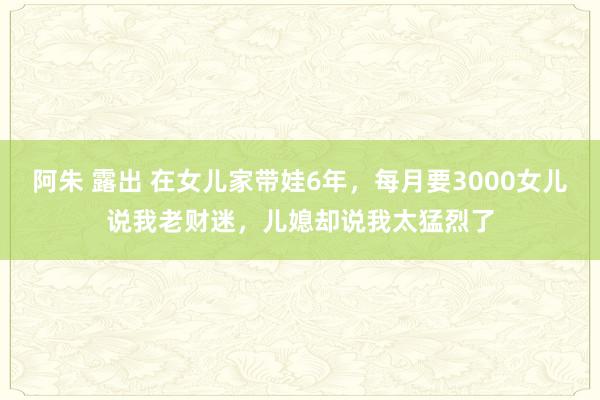 阿朱 露出 在女儿家带娃6年，每月要3000女儿说我老财迷，儿媳却说我太猛烈了