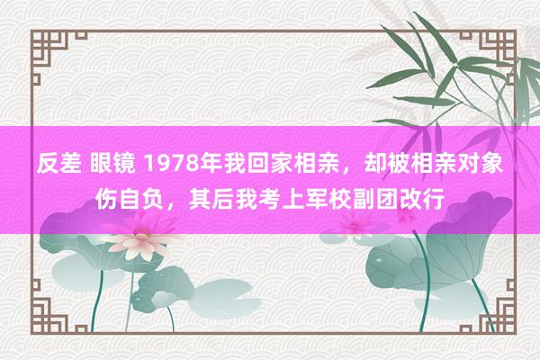 反差 眼镜 1978年我回家相亲，却被相亲对象伤自负，其后我考上军校副团改行