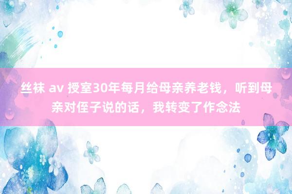 丝袜 av 授室30年每月给母亲养老钱，听到母亲对侄子说的话，我转变了作念法