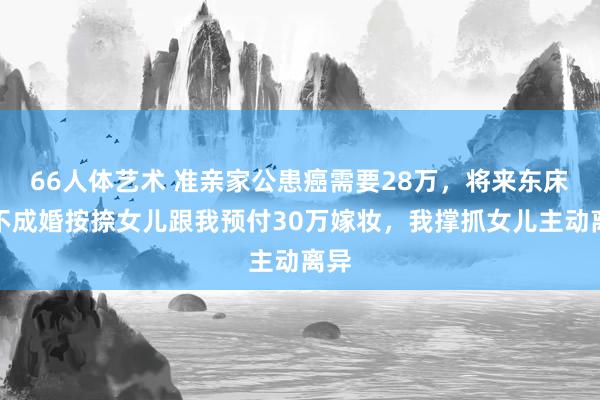 66人体艺术 准亲家公患癌需要28万，将来东床用不成婚按捺女儿跟我预付30万嫁妆，我撑抓女儿主动离异