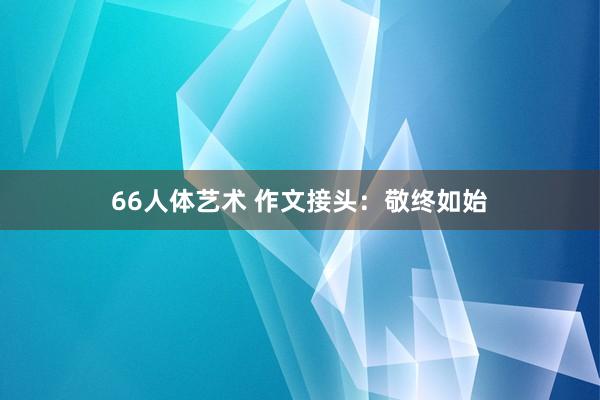 66人体艺术 作文接头：敬终如始