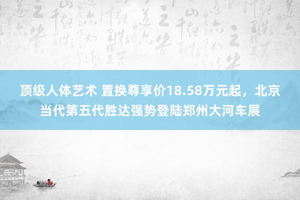 顶级人体艺术 置换尊享价18.58万元起，北京当代第五代胜达强势登陆郑州大河车展