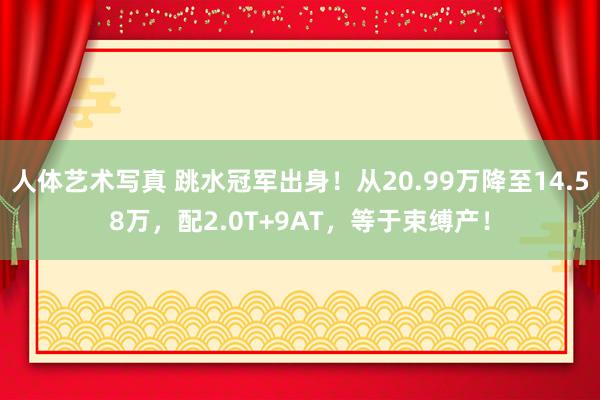 人体艺术写真 跳水冠军出身！从20.99万降至14.58万，配2.0T+9AT，等于束缚产！