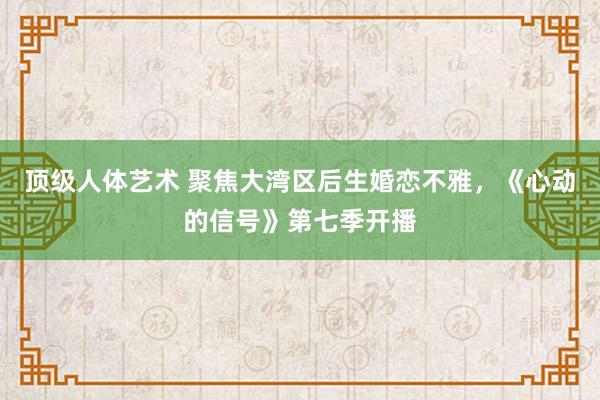 顶级人体艺术 聚焦大湾区后生婚恋不雅，《心动的信号》第七季开播