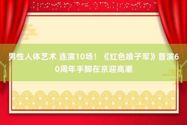 男性人体艺术 连演10场！《红色娘子军》首演60周年手脚在京迎高潮