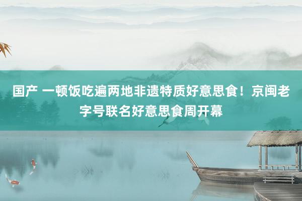 国产 一顿饭吃遍两地非遗特质好意思食！京闽老字号联名好意思食周开幕