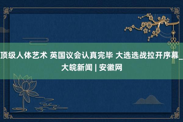 顶级人体艺术 英国议会认真完毕 大选选战拉开序幕_大皖新闻 | 安徽网