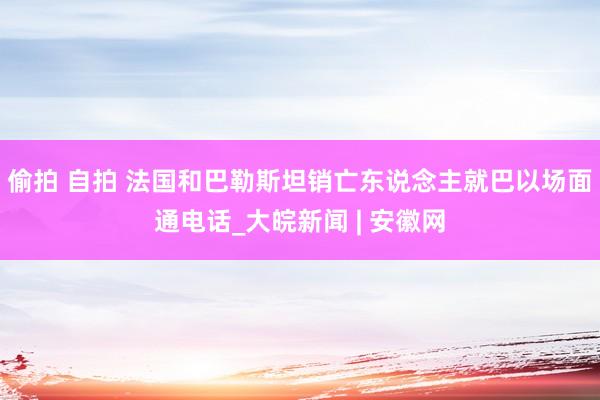 偷拍 自拍 法国和巴勒斯坦销亡东说念主就巴以场面通电话_大皖新闻 | 安徽网