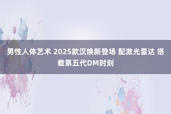 男性人体艺术 2025款汉焕新登场 配激光雷达 搭载第五代DM时刻