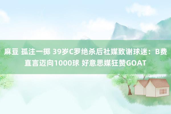 麻豆 孤注一掷 39岁C罗绝杀后社媒致谢球迷：B费直言迈向1000球 好意思媒狂赞GOAT