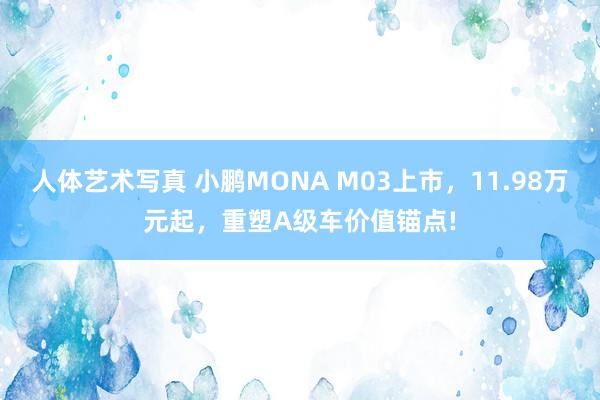 人体艺术写真 小鹏MONA M03上市，11.98万元起，重塑A级车价值锚点!