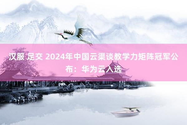 汉服 足交 2024年中国云渠谈教学力矩阵冠军公布：华为云入选