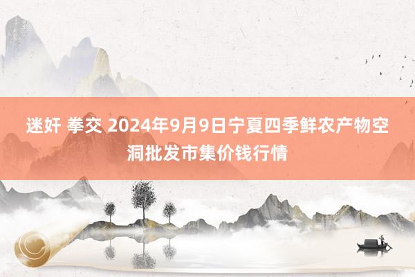 迷奸 拳交 2024年9月9日宁夏四季鲜农产物空洞批发市集价钱行情