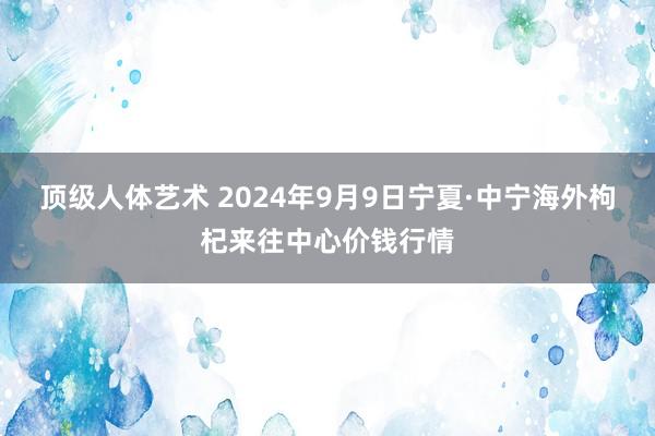 顶级人体艺术 2024年9月9日宁夏·中宁海外枸杞来往中心价钱行情