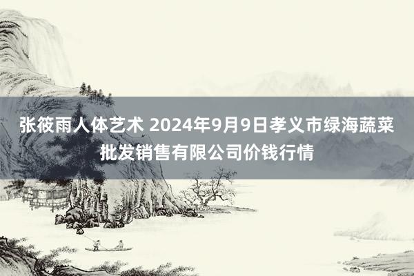 张筱雨人体艺术 2024年9月9日孝义市绿海蔬菜批发销售有限公司价钱行情