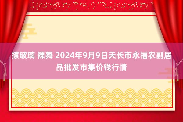 擦玻璃 裸舞 2024年9月9日天长市永福农副居品批发市集价钱行情