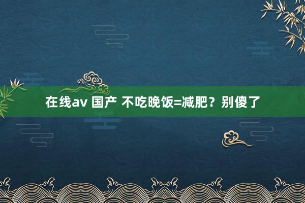 在线av 国产 不吃晚饭=减肥？别傻了