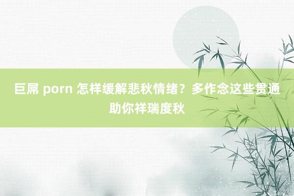 巨屌 porn 怎样缓解悲秋情绪？多作念这些贯通助你祥瑞度秋