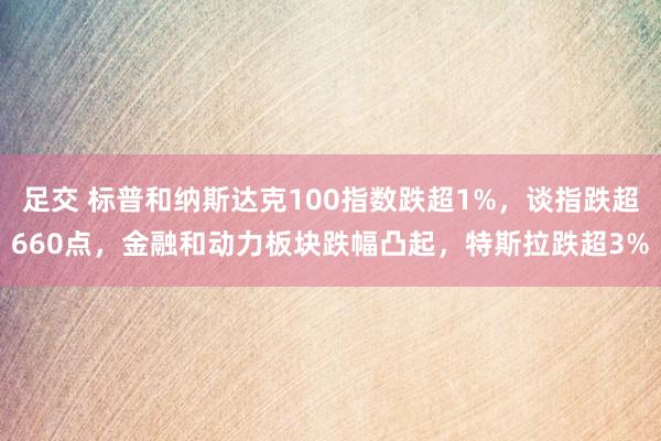 足交 标普和纳斯达克100指数跌超1%，谈指跌超660点，金融和动力板块跌幅凸起，特斯拉跌超3%