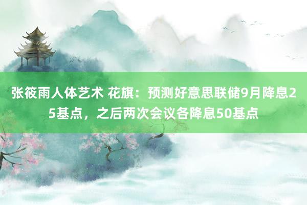 张筱雨人体艺术 花旗：预测好意思联储9月降息25基点，之后两次会议各降息50基点