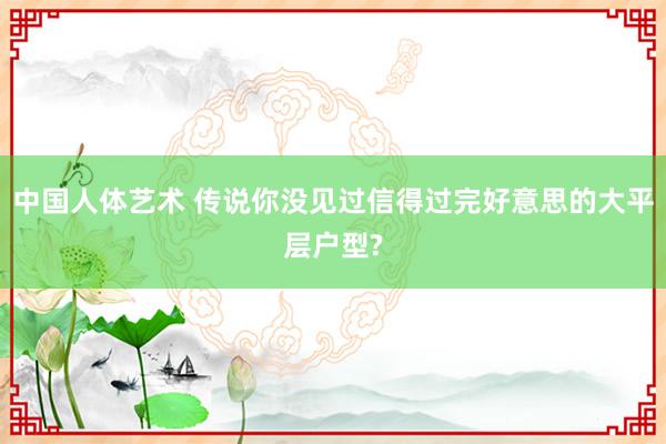 中国人体艺术 传说你没见过信得过完好意思的大平层户型?