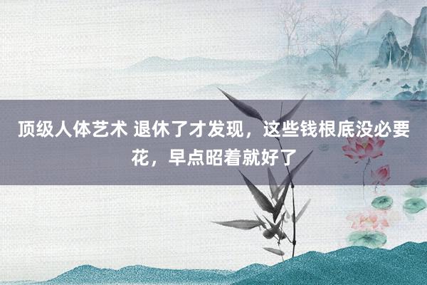 顶级人体艺术 退休了才发现，这些钱根底没必要花，早点昭着就好了