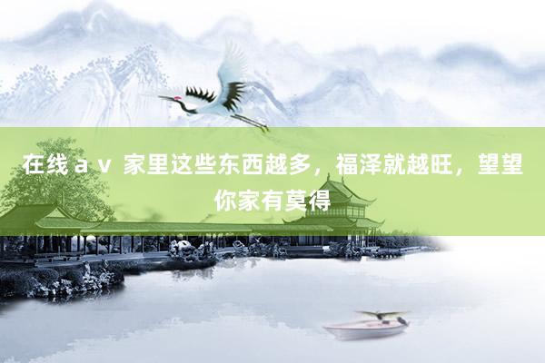 在线ａｖ 家里这些东西越多，福泽就越旺，望望你家有莫得