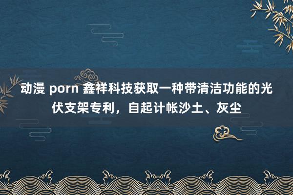 动漫 porn 鑫祥科技获取一种带清洁功能的光伏支架专利，自起计帐沙土、灰尘