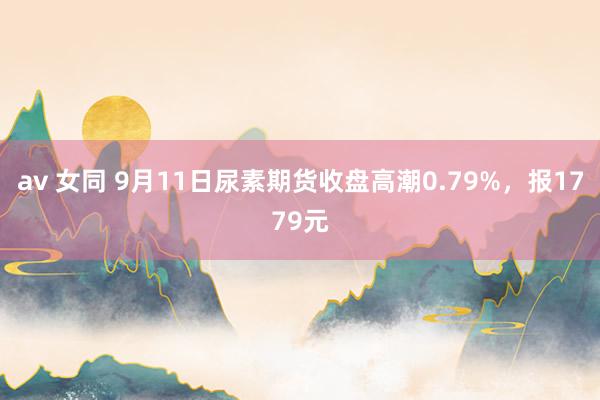 av 女同 9月11日尿素期货收盘高潮0.79%，报1779元