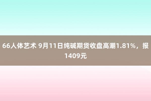 66人体艺术 9月11日纯碱期货收盘高潮1.81%，报1409元