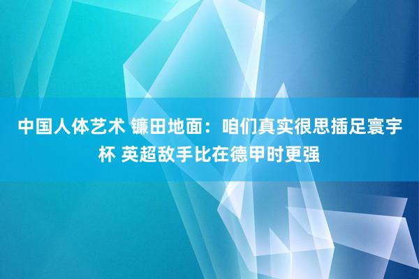 中国人体艺术 镰田地面：咱们真实很思插足寰宇杯 英超敌手比在德甲时更强