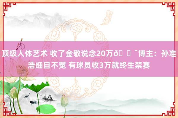 顶级人体艺术 收了金敬说念20万😯博主：孙准浩细目不冤 有球员收3万就终生禁赛