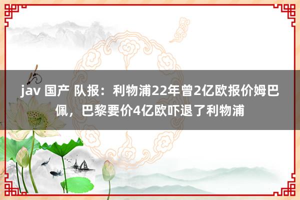 jav 国产 队报：利物浦22年曾2亿欧报价姆巴佩，巴黎要价4亿欧吓退了利物浦