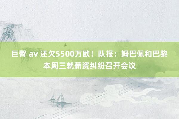 巨臀 av 还欠5500万欧！队报：姆巴佩和巴黎本周三就薪资纠纷召开会议