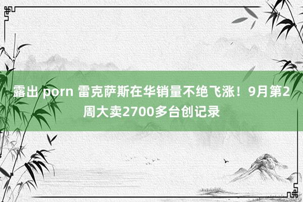 露出 porn 雷克萨斯在华销量不绝飞涨！9月第2周大卖2700多台创记录