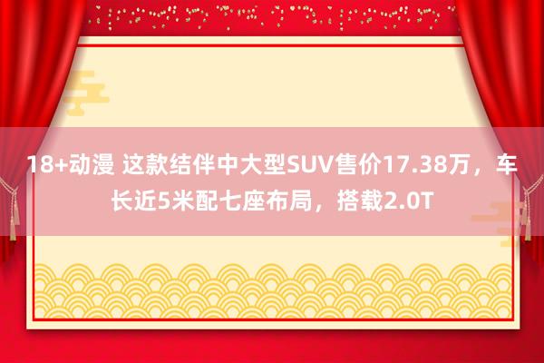 18+动漫 这款结伴中大型SUV售价17.38万，车长近5米配七座布局，搭载2.0T