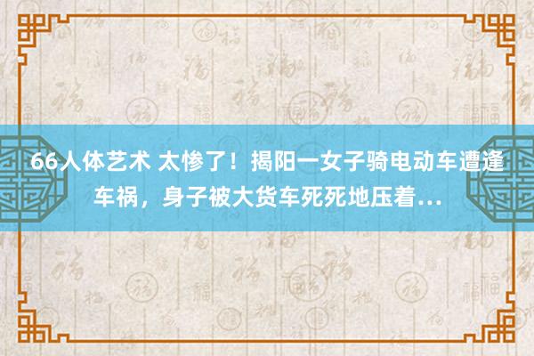 66人体艺术 太惨了！揭阳一女子骑电动车遭逢车祸，身子被大货车死死地压着…