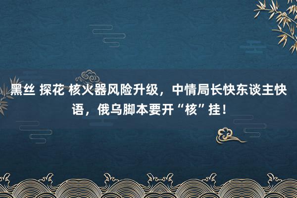 黑丝 探花 核火器风险升级，中情局长快东谈主快语，俄乌脚本要开“核”挂！