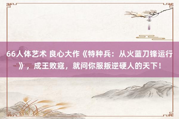 66人体艺术 良心大作《特种兵：从火蓝刀锋运行》，成王败寇，就问你服叛逆硬人的天下！