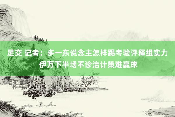 足交 记者：多一东说念主怎样踢考验评释组实力 伊万下半场不诊治计策难赢球