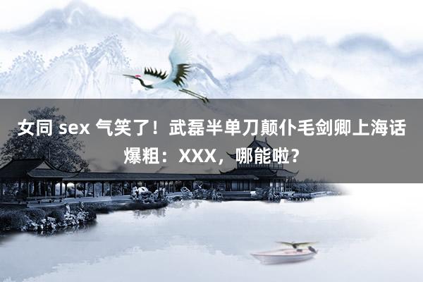 女同 sex 气笑了！武磊半单刀颠仆毛剑卿上海话爆粗：XXX，哪能啦？