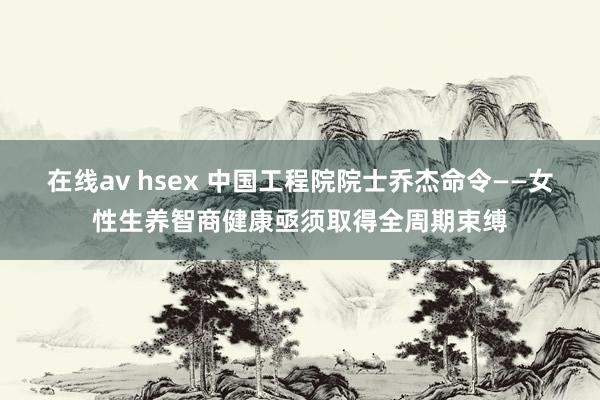 在线av hsex 中国工程院院士乔杰命令——女性生养智商健康亟须取得全周期束缚