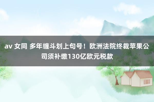 av 女同 多年缠斗划上句号！欧洲法院终裁苹果公司须补缴130亿欧元税款