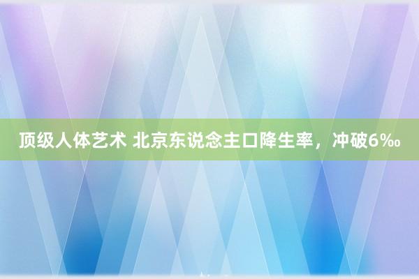 顶级人体艺术 北京东说念主口降生率，冲破6‰