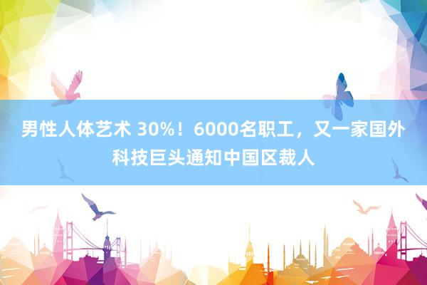 男性人体艺术 30%！6000名职工，又一家国外科技巨头通知中国区裁人