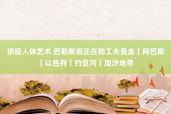 顶级人体艺术 巴勒斯坦正在和工夫竞走｜阿巴斯｜以色列｜约旦河｜加沙地带