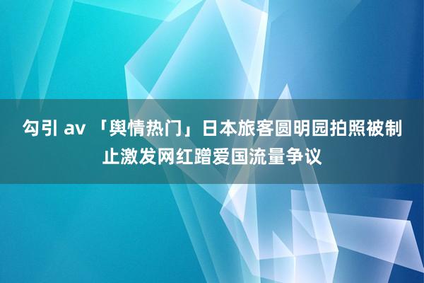 勾引 av 「舆情热门」日本旅客圆明园拍照被制止激发网红蹭爱国流量争议